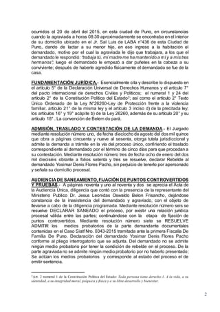 2
ocurridos el 20 de abril del 2015, en esta ciudad de Puno, en circunstancias
cuando la agraviada a horas 08:30 aproximadamente se encontraba en el interior
de su domicilio ubicado en el Jr. Sal Luis de LABA n°436 de esta Ciudad de
Puno, dando de lactar a su menor hijo, en eso ingreso a la habitación el
demandado, motivo por el cual la agraviada le dijo que trabajara, a los que el
demandado le respondió: “trabaja tú, mi madre me ha mantenido a mí y a mis tres
hermanos”; luego el demandado le empezó a dar puñetes en la cabeza a su
conviviente; después de haberle agredido físicamente el demandado se fue de la
casa.
FUNDAMENTACIÓN JURÍDICA.- Esencialmente cita y describe lo dispuesto en
el artículo 5° de la Declaración Universal de Derechos Humanos y el artículo 7°
del pacto internacional de derechos Civiles y Políticos; el numeral 1 y 24 del
artículo 2° de la Constitución Política del Estado2; así como el artículo 2° Texto
Único Ordenado de la Ley N°26260-Ley de Protección frente a la violencia
familiar, artículo 21° de la misma ley y el artículo 3 inciso d) de la precitada ley;
los artículos 16° y 19° acápite b) de la Ley 26260, además de su artículo 20° y su
artículo 18° . La convención de Belem do pará.
ADMISIÓN, TRASLADO Y CONTESTACIÓN DE LA DEMANDA.- El Juzgado
mediante resolución número uno, de fecha dieciocho de agosto del dos mil quince
que obra a páginas cincuenta y nueve al sesenta, otorga tutela jurisdiccional y
admite la demanda a trámite en la vía del proceso único, confiriendo el traslado
correspondiente al demandado por el término de cinco días para que procedan a
su contestación. Mediante resolución número tres de fecha ocho de enero del dos
mil dieciséis obrante a folios setenta y tres se resuelve, declarar Rebelde al
demandado Yosimar Denis Flores Pacho, sin perjuicio de tenerlo por apersonado
y señala su domicilio procesal.
AUDIENCIA DE SANEAMIENTO, FIJACIÓN DE PUNTOS CONTROVERTIDOS
Y PRUEBAS.- A páginas noventa y uno al noventa y dos se aprecia el Acta de
la Audiencia Única, diligencia que contó con la presencia de la representante del
Ministerio Publico Dr. Jesus Leonidas Oswaldo Belon Frisancho, dejándose
constancia de la inasistencia del demandado y agraviado, con el objeto de
llevarse a cabo de la diligencia programada. Mediante resolución número seis se
resuelve DECLARAR SANEADO el proceso, por existir una relación jurídica
procesal válida entre las partes; continuándose con la etapa de fijación de
puntos controvertidos. Mediante resolución número siete se RESUELVE
ADMITIR los medios probatorios de la parte demandante documentales
contenidas en el Caso Siatf Nro. 0343-2015 tramitada ante la primera Fiscalía De
Familia De Puno. Declaración del demandado Yosimar Denis Flores Pacho
conforme al pliego interrogatorio que se adjunta. Del demandado no se admite
ningún medio probatorio por tener la condición de rebelde en el proceso. De la
parte agraviada no se admite ningún medio probatorio por no haberlo presentado;
Se actúan los medios probatorios y corresponde al estado del proceso el de
emitir sentencia.
2Art. 2 numeral 1 de la Constitución Política del Estado: Toda persona tiene derecho:1. A la vida, a su
identidad, a su integridad moral, psíquica y física y a su libre desarrollo y bienestar.
 
