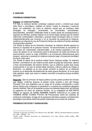 3
II. ANÁLISIS
PREMISAS NORMATIVAS.
Primero. La violencia Familiar.
1.1. Que, la violencia familiar constituye cualquier acción u omisión que cause
daño físico o psicológico ,maltrato sin lesión, incluso la amenaza o coacción
grave, y/o reiteradas, así como la violencia sexual que se produzca entre
cónyuges, ex cónyuges, convivientes, ex convivientes, ascendientes,
descendientes, parientes colaterales hasta el cuarto grado de consanguinidad y
segundo de afinidad, quienes habitan en el mismo hogar siempre que no medien
relaciones contractuales o laborales y quienes hayan procreado hijos en común
independientemente que convivan o no al momento de producirse la violencia,
conforme así dispone la Ley de Protección frente a la violencia Familiar veintiséis
mil doscientos sesenta.3
1.2. Desde la óptica de los Derechos Humanos, la violencia familiar agravia en
esencia la dignidad de la persona humana. Tal discernimiento se encuentra en
casi todos los instrumentos internacionales, y de manera específica y en una
visión de género en la Convención para la eliminación de todas las formas de
discriminación contra la mujer (CEDAW) y la Convención Interamericana para
prevenir, sancionar y erradicar la violencia contra la mujer, (Convención de Belem
do Para), entre otros.
1.3. Desde la óptica de la doctrina Aníbal Torres Vásquez señala: “la violencia
familiar o doméstica es una materia donde están en juego las relaciones, valores
y fines trascendentales del entorno familiar, que su deterioro puede traer basta
consecuencia si es que no presta tutela oportuna y eficaz a efecto de mitigar el
fenómeno. La agilidad es la que puede convertir la justicia en un elemento
positivo en el desarrollo del tratamiento de estos grupos familiares. Si no se logra
esta agilidad, mejor que nunca si hubiera recurrido a la justicia porque el efecto
será peor4.
Segundo. Que es principio de lógica jurídica que las partes prueben los hechos
que alegan, conforme dispone el artículo ciento noventa y seis del Código
Procesal Civil, que establece que la carga de la prueba corresponde a quien
afirma hechos que configuran su pretensión o a quienes los contradice alegando
hechos distintos. Que en el presente proceso se pretende determinar: a) Verificar
la existencia de actos de violencia familiar, en su modalidad de MALTRATO
FÍSICO en agravio de SONIA HERMINIA QUISPE CHECALLA en contra de
YOSIMAR DENIS FLORES PACHO. b) Pronunciarse sobre las medidas de
protección solicitadas, el pago de la reparación del daño causado y el tratamiento
psicológico que deban recibir las partes implicadas en los actos de violencia.
PREMISAS FÁCTICAS Y SUBSUNCIÓN.
3Apartado de glosario de términos de la Directiva Nro. 005-2009 – MP-FN, aprobada mediante resolución
Nro. 1690 – 2009-MP - FN
4Aníbal Torres Vásquez, diccionario de jurisprudencia civil. Lima. Editora jurídica Grijley, 2008,
violencia física.
 