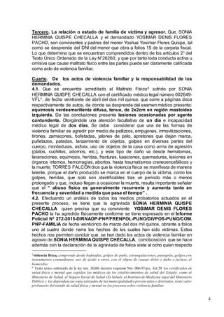 4
Tercero. La relación o estado de familia de víctima y agresor. Que, SONIA
HERMINIA QUISPE CHECALLA y el demandado YOSIMAR DENIS FLORES
PACHO, son convivientes y padres del menor Yoshua Yosimar Flores Quispe, tal
como se desprende del DNI del menor que obra a folios 15 de la carpeta fiscal.
Lo que determina que se encuentran comprendidos dentro de los artículos 2° del
Texto Único Ordenado de la Ley N°26260; y que por tanto toda conducta activa u
omisiva que cause maltrato físico entre las partes puede ser claramente calificada
como acto de violencia familiar.
Cuarto. De los actos de violencia familiar y la responsabilidad de los
demandados.
4.1. Que se encuentra acreditado el Maltrato Físico5 sufrido por SONIA
HERMINIA QUISPE CHECALLA con el certificado médico legal número 002649-
VFL6, de fecha veintisiete de abril del dos mil quince, que corre a páginas doce
respectivamente de autos, de donde se desprende del examen médico presenta:
equimosis verdeamarillenta difusa, tenue, de 2x2cm en región mastoidea
izquierda. De las conclusiones presenta lesiones ocasionadas por agente
contundente. Otorgándole una atención facultativa de un día e incapacidad
médico legal de dos días. Se debe considerar que una de las formas de
violencia familiar es agredir por medio de pellizcos, empujones, inmovilizaciones,
tirones, zamacones, bofetadas, jalones de pelo, apretones que dejan marca,
puñetazos, patadas, lanzamiento de objetos, golpes en diversas partes del
cuerpo, mordeduras, asfixia, uso de objetos de la casa como arma de agresión
(platos, cuchillos, adornos, etc.), y este tipo de daño va desde hematomas,
laceraciones, equimosis, heridas, fracturas, luxaciones, quemaduras, lesiones en
órganos internos, hemorragias, abortos, hasta traumatismos craneoencefálicos y
la muerte; TORRES FALCÓN dice que la violencia física se manifiesta de manera
latente, porque el daño producido se marca en el cuerpo de la víctima, como los
golpes, heridas, que solo son identificables tras un periodo más o menos
prolongado y que, incluso llegan a ocasionar la muerte, resulta importante señalar
que el “ abuso físico es generalmente recurrente y aumenta tanto en
frecuencia y severidad a medida que pasa el tiempo” .
4.2. Efectuando un análisis de todos los medios probatorios actuados en el
presente proceso, se tiene que la agraviada SONIA HERMINIA QUISPE
CHECALLA quien precisa que su conviviente YOSIMAR DENIS FLORES
PACHO la ha agredido físicamente conforme se tiene expresado en el Informe
Policial Nº 272-2015-DIRNAOP-PNP/FRENPOL-PUNO/DIVPOS-PUNO/COM.
PNP-FAMILIA de fecha veinticinco de marzo del dos mil quince, obrante a folios
uno al cuatro donde narra los hechos de los cuales han sido víctimas. Estos
hechos nos permiten concluir que, se han dado los actos de violencia familiar en
agravio de SONIA HERMINIA QUISPE CHECALLA, corroboración que se hace
además con la declaración de la agraviada de folios siete al ocho quien respecto
5violencia física, comprende desde bofetadas, golpes de puño, estrangulaciones, puntapiés, golpes con
instrumentos contundentes, uso de ácido u otros, con el objeto de causar dolor y daño e incluso, el
homicidio.
6 Texto único ordenado de la ley nro. 26260, decreto supremo Nro. 006-97-jus, Art.29: los certificados de
salud física y mental que expidan los médicos de los establecimientos de salud del Estado; como el
Ministerio de Salud, el Seguro Social de Salud (Es Salud), el Instituto de Medicina legal del Ministerio
Publico y las dependencias especializadas de las municipalidades provinciales y distritales, tiene valor
probatorio del estado de salud física y mental en los procesos sobre violencia familiar.
 