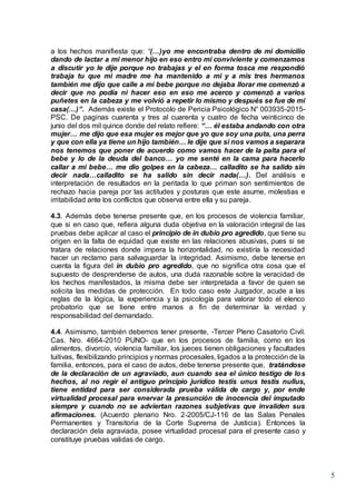 5
a los hechos manifiesta que: “(…)yo me encontraba dentro de mi domicilio
dando de lactar a mi menor hijo en eso entro mi conviviente y comenzamos
a discutir yo le dije porque no trabajas y el en forma tosca me respondió
trabaja tu que mi madre me ha mantenido a mi y a mis tres hermanos
también me dijo que calle a mi bebe porque no dejaba llorar me comenzó a
decir que no podía ni hacer eso en eso me acerco y comenzó a varios
puñetes en la cabeza y me volvió a repetir lo mismo y después se fue de mi
casa(…)”. Además existe el Protocolo de Pericia Psicológico N° 003935-2015-
PSC. De paginas cuarenta y tres al cuarenta y cuatro de fecha veinticinco de
junio del dos mil quince donde del relato refiere: “… él estaba andando con otra
mujer… me dijo que esa mujer es mejor que yo que soy una puta, una perra
y que con ella ya tiene un hijo también… le dije que si nos vamos a separara
nos tenemos que poner de acuerdo como vamos hacer de la palta para el
bebe y lo de la deuda del banco… yo me senté en la cama para hacerlo
callar a mi bebe… me dio golpes en la cabeza… calladito se ha salido sin
decir nada…calladito se ha salido sin decir nada(…). Del análisis e
interpretación de resultados en la peritada lo que priman son sentimientos de
rechazo hacia pareja por las actitudes y posturas que este asume, molestias e
irritabilidad ante los conflictos que observa entre ella y su pareja.
4.3. Además debe tenerse presente que, en los procesos de violencia familiar,
que si en caso que, refiera alguna duda objetiva en la valoración integral de las
pruebas debe aplicar al caso el principio de in dubio pro agredido, que tiene su
origen en la falta de equidad que existe en las relaciones abusivas, pues si se
tratara de relaciones donde impera la horizontalidad, no existiría la necesidad
hacer un reclamo para salvaguardar la integridad. Asimismo, debe tenerse en
cuenta la figura del in dubio pro agredido, que no significa otra cosa que el
supuesto de desprenderse de autos, una duda razonable sobre la veracidad de
los hechos manifestados, la misma debe ser interpretada a favor de quien se
solicita las medidas de protección. En todo caso este Juzgador, acude a las
reglas de la lógica, la experiencia y la psicología para valorar todo el elenco
probatorio que se tiene entre manos a fin de determinar la verdad y
responsabilidad del demandado.
4.4. Asimismo, también debemos tener presente, -Tercer Pleno Casatorio Civil.
Cas. Nro. 4664-2010 PUNO- que en los procesos de familia, como en los
alimentos, divorcio, violencia familiar, los jueces tienen obligaciones y facultades
tuitivas, flexibilizando principios y normas procesales, ligados a la protección de la
familia, entonces, para el caso de autos, debe tenerse presente que, tratándose
de la declaración de un agraviado, aun cuando sea el único testigo de los
hechos, al no regir el antiguo principio jurídico testis unus testis nullus,
tiene entidad para ser considerada prueba válida de cargo y, por ende
virtualidad procesal para enervar la presunción de inocencia del imputado
siempre y cuando no se adviertan razones subjetivas que invaliden sus
afirmaciones. (Acuerdo plenario Nro. 2-2005/CJ-116 de las Salas Penales
Permanentes y Transitoria de la Corte Suprema de Justicia). Entonces la
declaración dela agraviada, posee virtualidad procesal para el presente caso y
constituye pruebas validas de cargo.
 