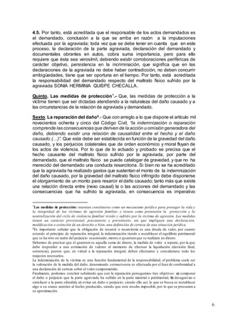 6
4.5. Por tanto, está acreditada que el responsable de los actos demandados es
el demandado, conclusión a la que se arriba en razón a la imputaciones
efectuada por la agraviada; toda vez que se debe tener en cuenta que en este
proceso, la declaración de la parte agraviada, declaración del demandado y
documentales obrantes en autos, cobra suma importancia, pero para ello
requiere que ésta sea verosímil, debiendo existir corroboraciones periféricas de
carácter objetivo, persistencia en la incriminación, que significa que en las
declaraciones de la agraviada no debe haber contradicción, no deben concurrir
ambigüedades, tiene que ser oportuna en el tiempo. Por tanto, está acreditada
la responsabilidad del demandado respecto del maltrato físico sufrido por la
agraviada SONIA HERMINIA QUISPE CHECALLA.
Quinto. Las medidas de protección7.- Que, las medidas de protección a la
víctima tienen que ser dictadas atendiendo a la naturaleza del daño causado y a
las circunstancias de la relación de agraviada y demandado.
Sexto. La reparación del daño8.- Que con arreglo a lo que dispone el artículo mil
novecientos ochenta y cinco del Código Civil, “la indemnización o reparación
comprende las consecuencias que deriven de la acción u omisión generadora del
daño, debiendo existir una relación de causalidad entre el hecho y el daño
causado (…)”. Que esta debe ser establecida en función de la gravedad del daño
causado, y los perjuicios colaterales que de orden económico y moral fluyan de
los actos de violencia. Por lo que de lo actuado y probado se precisa que el
hecho causante del maltrato físico sufrido por la agraviada, por parte del
demandado, que el maltrato físico se puede catalogar de gravedad, y que no ha
merecido del demandado una conducta resarcitoria. Si bien no se ha acreditado
que la agraviada ha realizado gastos que sustentan el monto de la indemnización
del daño causado, por la gravedad del maltrato físico infringido debe disponerse
el otorgamiento de un monto para resarcir el daño causado; tanto más que existe
una relación directa entre (nexo causal) la o las acciones del demandado y las
consecuencias que ha sufrido la agraviada, en consecuencia es imperativo
7Las medidas de protección: intentan constituirse como un mecanismo jurídico para proteger la vida y
la integridad de las víctimas de agresión familiar, y tienen como pretensión la protección y la
neutralización del ciclo de violencia familiar vivido y sufrido por la victima de agresión. Las medidas
tienen un carácter provisional, precautorio y preventorio, sin que impliquen una declaración,
modificación o extinción de un derecho o bien, una definición de certeza de una situación jurídica
8Es importante señalar que la obligación de resarcir o resarcitoria es una deuda de valor, por cuanto
estando al principio de reparación integral, la indemnización tiende a restablecer el equilibrio patrimonial
que se ha roto en razón del perjuicio ocasionado, monto o quantumque se realizara en dinero.
Debemos de precisar que el quantum es aquella suma de dinero, la medida de valor a reparar, por la que
debe responder a una estimación de valores al momento de efectuar la liquidación (decisión final,
sentencia), puesto que, en virtud a la reparación integral, deben efectuarse y considerarse todo los
reajustes necesarios.
La indemnización de la víctima es una función fundamental de la responsabilidad, el problema suele ser
la valoración de la medida del daño, denominado estimatioesta es efectuada por el Juez de conformidad a
una declaración de certeza sobre el valor comprometido.
Finalmente, podemos concluir señalando que con la reparación perseguimos tres objetivos: a) componer
el daño o perjuicio que la parte agraviada ha sufrido en la parte material o patrimonial; b) desagraviar o
satisfacer a la parte ofendida c) evitar un daño o perjuicio; siendo ello así, lo que se busca es restablecer
algo a su status anterior al hecho producido, siendo que este resulta imposible, por lo que se procurara a
su aproximación.
 