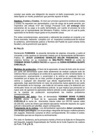 7
concluir que existe una obligación de resarcir el daño ocasionado, por lo que
debe fijarse un monto prudencial que permita reparar el daño.
Séptimo. Costas y Costos.- Si bien por principio general la condena de costas
y costos no requieren ser demandados y son de cargo de la parte vencida, por
imperativo del artículo 412º del Código Procesal Civil, sin embargo debe
exonerarse de su pago a la parte demandada, por cuanto el proceso ha sido
instado por el representante del Ministerio Publico, motivo por el cual la parte
agraviada no ha tenido mayor gasto en la presente causa.
Por estas consideraciones, apreciando y valorando las pruebas en conjunto y en
forma razonada, habiendo cumplido con el imperativo constitucional de motivar
la sentencia, administrando justicia a Nombre del Pueblo de quien emana dicha
facultad y de la jurisdicción que ejerzo;
III. FALLO.
Declarando FUNDADA la presente demanda de páginas cincuenta y cuatro al
cincuenta y ocho aparece la demanda instada por el representante del Ministerio
Público Dr. JESUS LEONIDAS OSWALDO BELON FRISANCHO, sobre
violencia familiar, en su modalidad de MALTRATO FISICO en contra de
YOSIMAR DENIS FLORES PACHO en agravio de SONIA HERMINIA QUISPE
CHECALLA.
Medidas de protección.- A favor de la agraviada, el cese de todo acto de acoso
por parte del demandado quien debe abstenerse de realizar cualquier acto de
violencia física o psicológica en contra de la agraviada, prohibir al demandado la
comunicación, acercamiento o proximidad a la víctima en cualquier forma o
modalidad por el lapso de un mes; prohibir al agresor perturbar o intimidar a la
víctima o cualquier otro desorden que afecte negativamente la vida de la
agraviada, bajo apercibimiento en caso de producirse nueva agresión por parte
del demandado se le imponga una multa de mil nuevos soles y la detención por
veinticuatro horas en una dependencia policial; lo que implica que producido un
nuevo acto de agresión la agraviada deberá solicitar a este Juzgado la ejecución
de la medida de protección acompañando los medios probatorios
correspondientes.
Reparación del daño.- Que, el demandado YOSIMAR DENIS FLORES
PACHO, abone a favor de la agraviada SONIA HERMINIA QUISPE
CHECALLA la suma de doscientos nuevos soles con 00/100 nuevos soles
(S/.200.00), suma de dinero que deberá ejecutarse mediante depósito de cupón
judicial o descuento por planillas, según corresponda.
Tratamiento de la víctima.- Los demandados/ agraviados deben someterse a
una terapia psicológica con el psicólogo integrante del equipo multidisciplinario
del Juzgado. Debiendo cursarse el oficio correspondiente. Sin costas ni costos.
Consentida que sea se dispone su archivamiento.
Por esta mi Sentencia, así lo pronuncio mando y firmó en la Sala de mi Despacho
del Segundo Juzgado Especializado de Familia de la Corte Superior de Justicia
de Puno. T. R. y H. S.
 