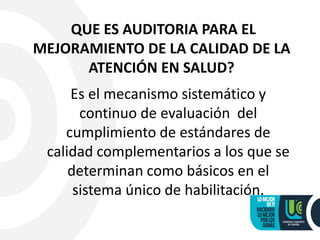 QUE ES AUDITORIA PARA EL
MEJORAMIENTO DE LA CALIDAD DE LA
ATENCIÓN EN SALUD?
Es el mecanismo sistemático y
continuo de evaluación del
cumplimiento de estándares de
calidad complementarios a los que se
determinan como básicos en el
sistema único de habilitación.
 