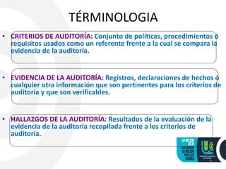 TÉRMINOLOGIA
• CRITERIOS DE AUDITORÍA: Conjunto de políticas, procedimientos ó
requisitos usados como un referente frente a la cual se compara la
evidencia de la auditoría.
• EVIDENCIA DE LA AUDITORÍA: Registros, declaraciones de hechos ó
cualquier otra información que son pertinentes para los criterios de
auditoría y que son verificables.
• HALLAZGOS DE LA AUDITORÍA: Resultados de la evaluación de la
evidencia de la auditoría recopilada frente a los criterios de
auditoría.
11
 