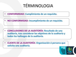 TÉRMINOLOGIA
• CONFORMIDAD: Cumplimiento de un requisito.
• NO CONFORMIDAD: Incumplimiento de un requisito.
• CONCLUSIONES DE LA AUDITORÍA: Resultado de una
auditoría, tras considerar los objetivos de la auditoría y
todos los hallazgos de la auditoría.
• CLIENTE DE LA AUDITORÍA: Organización ó persona que
solicita una auditoría.
12
 