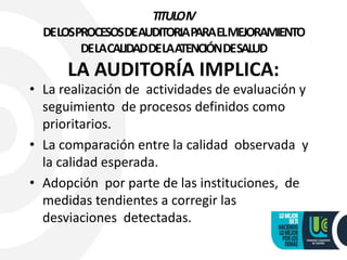 TITULOIV
DELOSPROCESOSDEAUDITORIAPARAELMEJORAMIENTO
DELACALIDADDELAATENCIÓNDESALUD
LA AUDITORÍA IMPLICA:
• La realización de actividades de evaluación y
seguimiento de procesos definidos como
prioritarios.
• La comparación entre la calidad observada y
la calidad esperada.
• Adopción por parte de las instituciones, de
medidas tendientes a corregir las
desviaciones detectadas.
 