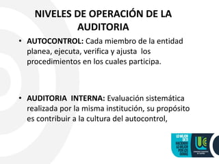 NIVELES DE OPERACIÓN DE LA
AUDITORIA
• AUTOCONTROL: Cada miembro de la entidad
planea, ejecuta, verifica y ajusta los
procedimientos en los cuales participa.
• AUDITORIA INTERNA: Evaluación sistemática
realizada por la misma institución, su propósito
es contribuir a la cultura del autocontrol,
 