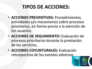 TIPOS DE ACCIONES:
• ACCIONES PREVENTIVAS: Procedimientos,
actividades y/o mecanismos sobre procesos
prioritarios, en forma previa a la atención de
los usuarios.
• ACCIONES DE SEGUIMIENTO: Evaluación de
procesos prioritarios durante la prestación
de los servicios,
• ACCIONES COYUNTURALES: Evaluación
retrospectiva de los eventos adversos
 