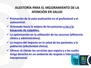 24
AUDITORÍA PARA EL MEJORAMIENTO DE LA
ATENCIÓN EN SALUD
 Promoción de la auto-evaluación en el profesional y el
autocontrol.
 Orientado hacia la mejora de los procesos y no a la
búsqueda de culpables.
 La optimización en la utilización de los recursos (eficiencia
clínica y administrativa).
 La mejora del impacto en la salud de los pacientes y la
población (efectividad clínica).
 Ofrecer al cliente los servicios que espera y a los cuales
tenga derecho en un ambiente de respeto e interacción
interpersonal.
 