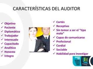 CARACTERÍSTICAS DEL AUDITOR
 Objetivo
 Paciente
 Diplomático
 Trabajador
 Interesado
 Capacitado
 Analítico
 Honesto
 Integro
 Cortés
 Receptivo
 Sin temor a ser el “tipo
malo”
 Capaz de comunicarse
 Profesional
 Cordial
 Sociable
 Habilidad para investigar
26
 