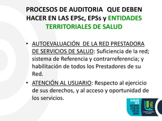 PROCESOS DE AUDITORIA QUE DEBEN
HACER EN LAS EPSc, EPSs y ENTIDADES
TERRITORIALES DE SALUD
• AUTOEVALUACIÓN DE LA RED PRESTADORA
DE SERVICIOS DE SALUD: Suficiencia de la red;
sistema de Referencia y contrarreferencia; y
habilitación de todos los Prestadores de su
Red.
• ATENCIÓN AL USUARIO: Respecto al ejercicio
de sus derechos, y al acceso y oportunidad de
los servicios.
 