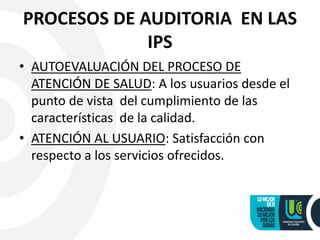 PROCESOS DE AUDITORIA EN LAS
IPS
• AUTOEVALUACIÓN DEL PROCESO DE
ATENCIÓN DE SALUD: A los usuarios desde el
punto de vista del cumplimiento de las
características de la calidad.
• ATENCIÓN AL USUARIO: Satisfacción con
respecto a los servicios ofrecidos.
 