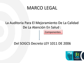 MARCO LEGAL
La Auditoria Para El Mejoramiento De La Calidad
De La Atención En Salud :
Del SOGCS Decreto LEY 1011 DE 2006
Componentes
 