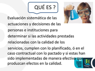 QUÉ ES ?
Evaluación sistemática de las
actuaciones y decisiones de las
personas e instituciones para
determinar si las actividades prestadas
relacionadas con la calidad de los
servicios, cumplen con lo planificado, ó en el
caso contractual con lo pactado y si estas han
sido implementadas de manera efectiva que
produzcan efectos en la calidad.
8
 