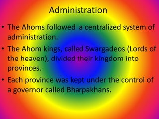 Administration
• The Ahoms followed a centralized system of
administration.
• The Ahom kings, called Swargadeos (Lords of
the heaven), divided their kingdom into
provinces.
• Each province was kept under the control of
a governor called Bharpakhans.
 