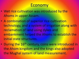 Economy
• Wet rice cultivation was introduced by the
Ahoms in upper Assam.
• A combination of superior rice cultivation
technology, and a system of irrigation along with
reclamation of land using dykes and
embankment helped the Ahoms to establish the
initial state structures.
• During the 16th century, coins were introduced in
the Ahom kingdom and the kings also adopted
the Mughal system of land measurement.
 