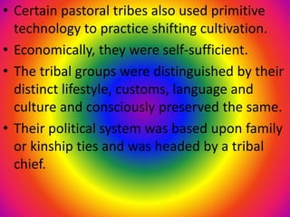 • Certain pastoral tribes also used primitive
technology to practice shifting cultivation.
• Economically, they were self-sufficient.
• The tribal groups were distinguished by their
distinct lifestyle, customs, language and
culture and consciously preserved the same.
• Their political system was based upon family
or kinship ties and was headed by a tribal
chief.
 