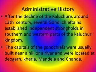 Administrative History
• After the decline of the Kaluchuris around
13th century, several Gond chieftains
established independent strongholds in
southern and western parts of the kaluchuri
kingdom.
• The capitals of the gondchiefs were usually
built near a hill or a river and were located at
deogarh, kherla, Mandela and Chanda.
 