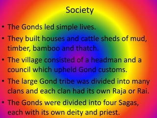 Society
• The Gonds led simple lives.
• They built houses and cattle sheds of mud,
timber, bamboo and thatch.
• The village consisted of a headman and a
council which upheld Gond customs.
• The large Gond tribe was divided into many
clans and each clan had its own Raja or Rai.
• The Gonds were divided into four Sagas,
each with its own deity and priest.
 
