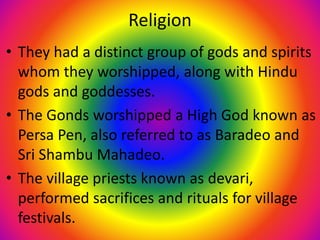 Religion
• They had a distinct group of gods and spirits
whom they worshipped, along with Hindu
gods and goddesses.
• The Gonds worshipped a High God known as
Persa Pen, also referred to as Baradeo and
Sri Shambu Mahadeo.
• The village priests known as devari,
performed sacrifices and rituals for village
festivals.
 