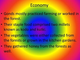 Economy
• Gonds mostly practiced farming or worked in
the forest.
• Their staple food comprised two millets
known as kodo and kutki.
• The vegetables were either collected from
the forests or grown in the kitchen gardens.
• They gathered honey from the forests as
well.
 