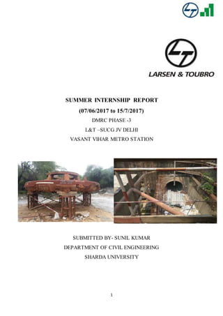 1
SUMMER INTERNSHIP REPORT
(07/06/2017 to 15/7/2017)
DMRC PHASE -3
L&T –SUCG JV DELHI
VASANT VIHAR METRO STATION
SUBMITTED BY- SUNIL KUMAR
DEPARTMENT OF CIVIL ENGINEERING
SHARDA UNIVERSITY
 