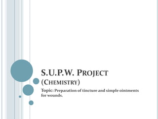 S.U.P.W. PROJECT
(CHEMISTRY)
Topic: Preparation of tincture and simple ointments
for wounds.
 