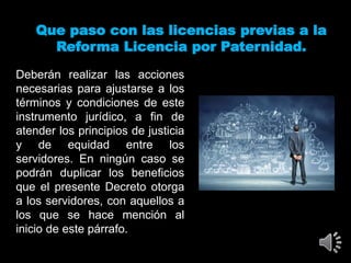 Que paso con las licencias previas a la
Reforma Licencia por Paternidad.
Deberán realizar las acciones
necesarias para ajustarse a los
términos y condiciones de este
instrumento jurídico, a fin de
atender los principios de justicia
y de equidad entre los
servidores. En ningún caso se
podrán duplicar los beneficios
que el presente Decreto otorga
a los servidores, con aquellos a
los que se hace mención al
inicio de este párrafo.
 