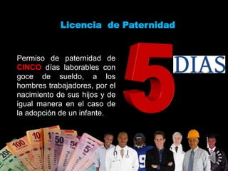 Licencia de Paternidad
Permiso de paternidad de
CINCO días laborables con
goce de sueldo, a los
hombres trabajadores, por el
nacimiento de sus hijos y de
igual manera en el caso de
la adopción de un infante.
 
