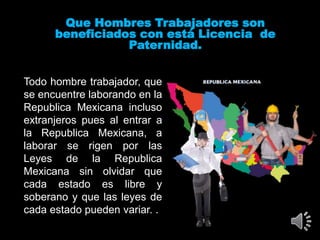 Que Hombres Trabajadores son
beneficiados con está Licencia de
Paternidad.
Todo hombre trabajador, que
se encuentre laborando en la
Republica Mexicana incluso
extranjeros pues al entrar a
la Republica Mexicana, a
laborar se rigen por las
Leyes de la Republica
Mexicana sin olvidar que
cada estado es libre y
soberano y que las leyes de
cada estado pueden variar. .
 