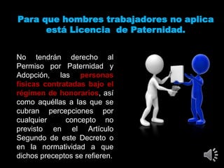 Para que hombres trabajadores no aplica
está Licencia de Paternidad.
No tendrán derecho al
Permiso por Paternidad y
Adopción, las personas
físicas contratadas bajo el
régimen de honorarios, así
como aquéllas a las que se
cubran percepciones por
cualquier concepto no
previsto en el Artículo
Segundo de este Decreto o
en la normatividad a que
dichos preceptos se refieren.
 