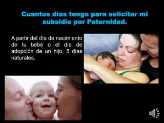 Cuantos días tengo para solicitar mi
subsidio por Paternidad.
A partir del día de nacimiento
de tu bebé o el día de
adopción de un hijo, 5 días
naturales.
 