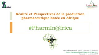 Réalité et Perspectives de la production
pharmaceutique basée en Afrique
#PharmIn@frica
Dr NJAMBONG Guy, S.Anta Consulting – Cameroun
Forum International sur la Qualité, 8-10 Nov 2017
Yaoundé, 16 novembre 2017
 