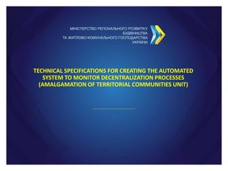 TECHNICAL SPECIFICATIONS FOR CREATING THE AUTOMATED
SYSTEM TO MONITOR DECENTRALIZATION PROCESSES
(AMALGAMATION OF TERRITORIAL COMMUNITIES UNIT)
 