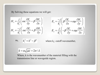 By Solving these equations we will get:
2
2
z z
x
c
z z
y
c
j E H
H
k y x
j E H
H
k x y
 
 
  
  
  
   
  
  
2
2
z z
x
c
z z
y
c
j E H
E
k x y
j E H
E
k y x
 
 
   
  
  
  
   
  
As, 2 2 2
ck k  
Where, k is the wavenumber of the material filling with the
transmission line or waveguide region.
2 /k     
where kc: cutoff wavenumber,
 