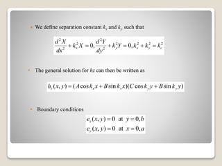  We define separation constant kx and ky such that
2 2
2 2 2 2 2
2 2
0, 0,x y x y c
d X d Y
k X k Y k k k
dx dy
     
( , ) ( cos sin )( cos sin )z x x y yh x y A k x B k x C k y B k y  
( , ) 0 at 0,
( , ) 0 at 0,
x
y
e x y y b
e x y x a
 
 
• Boundary conditions
• The general solution for hz can then be written as
 