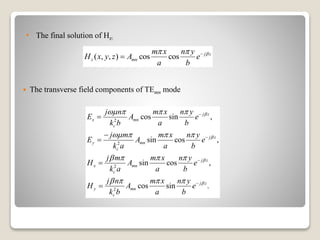  The transverse field components of TEmn mode
( , , ) cos cos j z
z mn
m x n y
H x y z A e
a b
  

2
2
2
2
cos sin ,
sin cos ,
sin cos ,
cos sin .
j z
x mn
c
j z
y mn
c
j z
x mn
c
j z
y mn
c
j n m x n y
E A e
k b a b
j m m x n y
E A e
k a a b
j m m x n y
H A e
k a a b
j n m x n y
H A e
k b a b




   
   
   
   









• The final solution of Hz:
 
