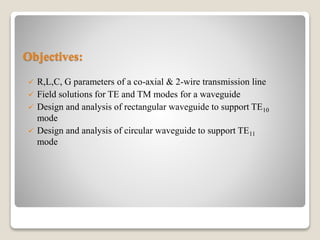 Objectives:
 R,L,C, G parameters of a co-axial & 2-wire transmission line
 Field solutions for TE and TM modes for a waveguide
 Design and analysis of rectangular waveguide to support TE10
mode
 Design and analysis of circular waveguide to support TE11
mode
 