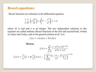 Bessel equations:
Bessel functions are solutions to the differential equation,
where k2 is real and n is an integer. The two independent solutions to this
equation are called ordinary Bessel functions of the first and second kind, written
as Jn(kρ) and Yn(kρ), and so the general solution to (C.1) is
Where,
 