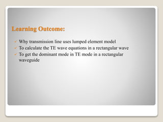 Learning Outcome:
 Why transmission line uses lumped element model
 To calculate the TE wave equations in a rectangular wave
 To get the dominant mode in TE mode in a rectangular
waveguide
 