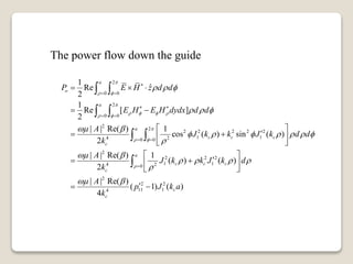 The power flow down the guide
2
0 0
2
0 0
2
2
2 2 2 2 2
1 14 20 0
2
2 2 2
1 14 20
1
ˆRe
2
1
Re [ ]
2
| | Re( ) 1
cos ( ) sin ( )
2
| | Re( ) 1
( ) ( )
2
| |
a
o
a
a
c c c
c
a
c c c
c
P E H z d d
E H E H dydx d d
A
J k k J k d d
k
A
J k k J k d
k
A

 

    

 

  
  
 
      

 
   



 
 
 
 

  
 
 
  
 
 
  
 

 
 
 

2
2 2
11 14
Re( )
( 1) ( )
4
c
c
p J k a
k

 
 