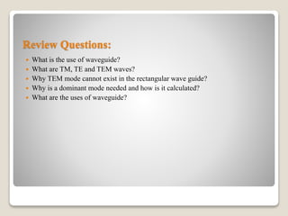Review Questions:
 What is the use of waveguide?
 What are TM, TE and TEM waves?
 Why TEM mode cannot exist in the rectangular wave guide?
 Why is a dominant mode needed and how is it calculated?
 What are the uses of waveguide?
 