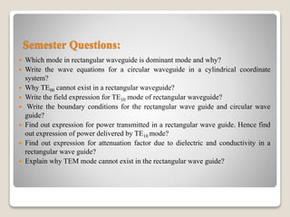 Semester Questions:
 Which mode in rectangular waveguide is dominant mode and why?
 Write the wave equations for a circular waveguide in a cylindrical coordinate
system?
 Why TE00 cannot exist in a rectangular waveguide?
 Write the field expression for TE10 mode of rectangular waveguide?
 Write the boundary conditions for the rectangular wave guide and circular wave
guide?
 Find out expression for power transmitted in a rectangular wave guide. Hence find
out expression of power delivered by TE10 mode?
 Find out expression for attenuation factor due to dielectric and conductivity in a
rectangular wave guide?
 Explain why TEM mode cannot exist in the rectangular wave guide?
 