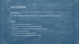 DISCUSSION
Hypothesis
 As number of cells increase the absorbance should increase
Error
o Use of the same micropipette tip
o The yeast and media are not entirely homogenized
o Contamination in certain vials due to poor aseptic techniques
o Error in weighing the boats
o Some sample spilled during resuspension
o The wrong cuvette may had been used as a blank
 