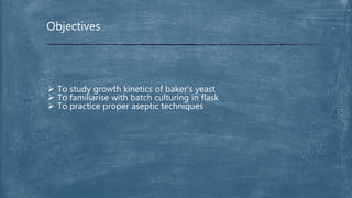 Objectives
 To study growth kinetics of baker’s yeast
 To familiarise with batch culturing in flask
 To practice proper aseptic techniques
 