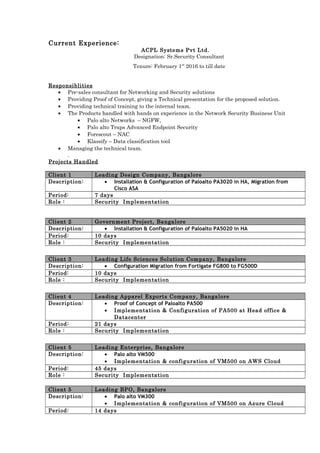 Current Experience:
ACPL Systems Pvt Ltd.
Designation: Sr.Security Consultant
Tenure: February 1st
2016 to till date
Responsiblities
• Pre-sales consultant for Networking and Security solutions
• Providing Proof of Concept, giving a Technical presentation for the proposed solution.
• Providing technical training to the internal team.
• The Products handled with hands on experience in the Network Security Business Unit
• Palo alto Networks – NGFW,
• Palo alto Traps Advanced Endpoint Security
• Forescout – NAC
• Klassify – Data classification tool
• Managing the technical team.
.
Projects Handled
Client 1 Leading Design Company, Bangalore
Description: • Installation & Configuration of Paloalto PA3020 in HA, Migration from
Cisco ASA
Period: 7 days
Role : Security Implementation
Client 2 Government Project, Bangalore
Description: • Installation & Configuration of Paloalto PA5020 in HA
Period: 10 days
Role : Security Implementation
Client 3 Leading Life Sciences Solution Company, Bangalore
Description: • Configuration Migration from Fortigate FG800 to FG500D
Period: 10 days
Role : Security Implementation
Client 4 Leading Apparel Exports Company, Bangalore
Description: • Proof of Concept of Paloalto PA500
• Implementation & Configuration of PA500 at Head office &
Datacenter
Period: 21 days
Role : Security Implementation
Client 5 Leading Enterprise, Bangalore
Description: • Palo alto VM500
• Implementation & configuration of VM500 on AWS Cloud
Period: 45 days
Role : Security Implementation
Client 5 Leading BPO, Bangalore
Description: • Palo alto VM300
• Implementation & configuration of VM500 on Azure Cloud
Period: 14 days
 