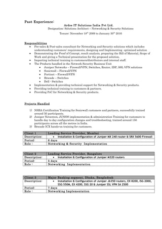 Past Experience:
Ardos IT Solutions India Pvt Ltd.
Designation: Solutions Architect – Networking & Security Solutions
Tenure: November 18th
2009 to January 30th
2016
Responsiblities
• Pre-sales & Post-sales consultant for Networking and Security solutions which includes
understanding customers’ requirements, designing and Implementing optimized solution
• Demonstrating the Proof of Concept, result analysis, preparing the Bill of Material, Scope of
Work and giving a Technical presentation for the proposed solution.
• Imparting technical training to customers/distributors and internal staff.
• The Products handled in the Network Security Business Unit
• Juniper Networks – Firewall/VPN, Switches, Router, IDP, SSL VPN solutions
• Sonicwall – Firewall/VPN
• Fortinet – Firewall/VPN
• Brocade – Switches
• Dell - Switches
• Implementation & providing technical support for Networking & Security products.
• Providing technical training to customers & partners.
• Providing PoC for Networking & Security products.
Projects Handled
1) NSBA Certification Training for Sonicwall customers and partners, successfully trained
around 50 participants.
2) Juniper Netscreen, JUNOS implementation & administration Training for customers to
handle day to day configuration changes and troubleshooting, trained around 150
participants across all the metros in India.
3) Brocade ICX hands-on training for customers.
Client 1 Leading Service Provider, Mumbai
Description: • Installation & Configuration of Juniper MX 240 router & SRX 5600 Firewall
Period: 6 days
Role : Networking & Security Implementation
Client 2 Leading Service Provider, Bangalore
Description: • Installation & Configuration of Juniper M320 routers
Period: 5 days
Role : Networking Implementation
Client 3 Major Banking segment, Dhaka, Bangladesh
Description: • Installation & Configuration of Juniper J6350 routers, EX 8200, ISG 2000,
SSG 550M, EX 4200, SSG 20 & Juniper SSL VPN SA 2500
Period: 7 days
Role : Networking Implementation
 