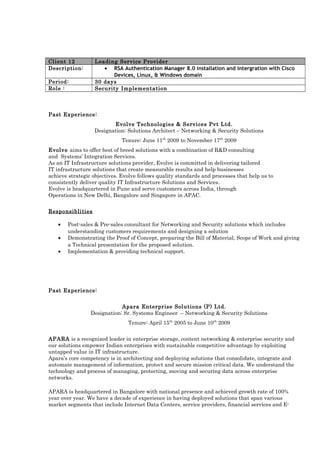 Client 12 Leading Service Provider
Description: • RSA Authentication Manager 8.0 installation and intergration with Cisco
Devices, Linux, & Windows domain
Period: 30 days
Role : Security Implementation
Past Experience:
Evolve Technologies & Services Pvt Ltd.
Designation: Solutions Architect – Networking & Security Solutions
Tenure: June 11th
2009 to November 17th
2009
Evolve aims to offer best of breed solutions with a combination of R&D consulting
and Systems’ Integration Services.
As an IT Infrastructure solutions provider, Evolve is committed in delivering tailored
IT infrastructure solutions that create measurable results and help businesses
achieve strategic objectives. Evolve follows quality standards and processes that help us to
consistently deliver quality IT Infrastructure Solutions and Services.
Evolve is headquartered in Pune and serve customers across India, through
Operations in New Delhi, Bangalore and Singapore in APAC.
Responsiblities
• Post-sales & Pre-sales consultant for Networking and Security solutions which includes
understanding customers requirements and designing a solution
• Demonstrating the Proof of Concept, preparing the Bill of Material, Scope of Work and giving
a Technical presentation for the proposed solution.
• Implementation & providing technical support.
Past Experience:
Apara Enterprise Solutions (P) Ltd.
Designation: Sr. Systems Engineer – Networking & Security Solutions
Tenure: April 15th
2005 to June 10th
2009
APARA is a recognized leader in enterprise storage, content networking & enterprise security and
our solutions empower Indian enterprises with sustainable competitive advantage by exploiting
untapped value in IT infrastructure.
Apara’s core competency is in architecting and deploying solutions that consolidate, integrate and
automate management of information, protect and secure mission critical data. We understand the
technology and process of managing, protecting, moving and securing data across enterprise
networks.
APARA is headquartered in Bangalore with national presence and achieved growth rate of 100%
year over year. We have a decade of experience in having deployed solutions that span various
market segments that include Internet Data Centers, service providers, financial services and E-
 