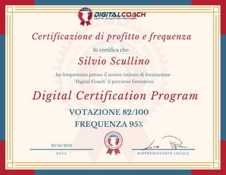 DATA RAPPRESENTANTE LEGALE
Si certifica che:
ha frequentato presso il nostro istituto di formazione
"Digital Coach" il percorso formativo
Silvio Scullino
20/04/2018
Digital Certification Program 
VOTAZIONE 82/100
FREQUENZA 95%
Certificazione di profitto e frequenza 
 