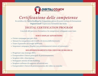 Certificazione delle competenze
Si certifica che Silvio Scullino ha frequentato presso il nostro istituto di formazione
"Digital Coach" il percorso formativo dal titolo:
DIGITAL CERTIFICATION PROGRAM
I moduli del percorso formativo e le competenze sviluppate sono state:
SEM E DISPLAY ADVERTISING
Creare campagne pay per click;
Stimare la competition ed il traffic di ricerca delle keyword;
Usare il pannello di Google AdWords;
Impostare campagne Display con posizionamenti mirati ed automatici.
SEO (POSIZIONAMENTO PER I MOTORI DI RICERCA)
Progettare una strategia SEO;
Comprendere i fattori principali di posizionamento;
Scegliere title e description;
Sviluppare attività di link building;
Scegliere software di supporto all'attività seo;
Comprendere i fattori di posizionamento dei video su youtube.
 
